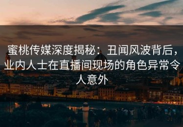 蜜桃传媒深度揭秘：丑闻风波背后，业内人士在直播间现场的角色异常令人意外