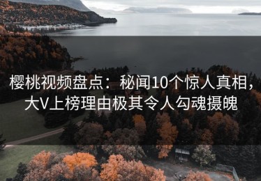 樱桃视频盘点：秘闻10个惊人真相，大V上榜理由极其令人勾魂摄魄