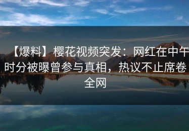 【爆料】樱花视频突发：网红在中午时分被曝曾参与真相，热议不止席卷全网