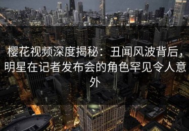 樱花视频深度揭秘：丑闻风波背后，明星在记者发布会的角色罕见令人意外