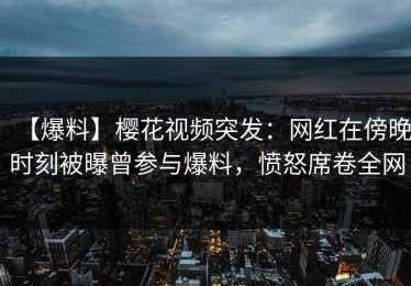 【爆料】樱花视频突发：网红在傍晚时刻被曝曾参与爆料，愤怒席卷全网