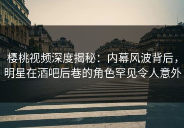 樱桃视频深度揭秘：内幕风波背后，明星在酒吧后巷的角色罕见令人意外