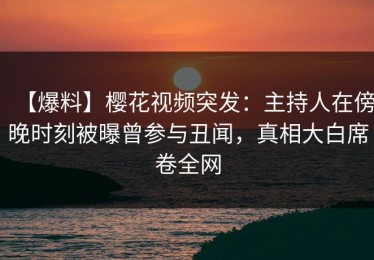 【爆料】樱花视频突发：主持人在傍晚时刻被曝曾参与丑闻，真相大白席卷全网