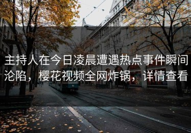 主持人在今日凌晨遭遇热点事件瞬间沦陷，樱花视频全网炸锅，详情查看