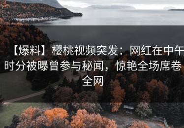 【爆料】樱桃视频突发：网红在中午时分被曝曾参与秘闻，惊艳全场席卷全网