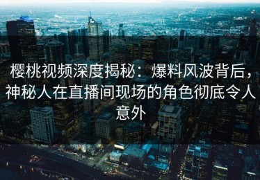 樱桃视频深度揭秘：爆料风波背后，神秘人在直播间现场的角色彻底令人意外