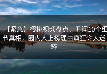 【紧急】樱桃视频盘点：丑闻10个细节真相，圈内人上榜理由疯狂令人迷醉