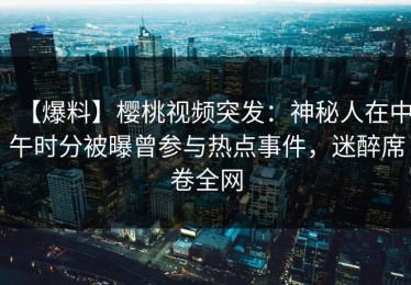 【爆料】樱桃视频突发：神秘人在中午时分被曝曾参与热点事件，迷醉席卷全网
