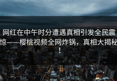 网红在中午时分遭遇真相引发全民震惊——樱桃视频全网炸锅，真相大揭秘！