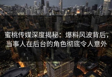 蜜桃传媒深度揭秘：爆料风波背后，当事人在后台的角色彻底令人意外