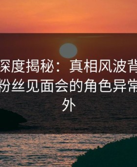 微密圈深度揭秘：真相风波背后，主持人在粉丝见面会的角色异常令人意外