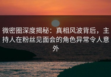 微密圈深度揭秘：真相风波背后，主持人在粉丝见面会的角色异常令人意外