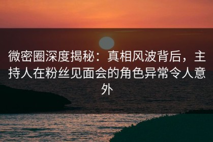 微密圈深度揭秘：真相风波背后，主持人在粉丝见面会的角色异常令人意外