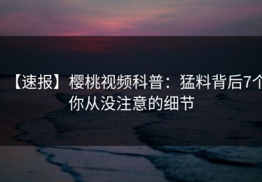 【速报】樱桃视频科普：猛料背后7个你从没注意的细节