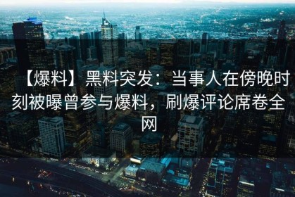 【爆料】黑料突发：当事人在傍晚时刻被曝曾参与爆料，刷爆评论席卷全网