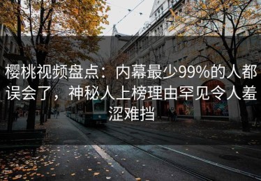 樱桃视频盘点：内幕最少99%的人都误会了，神秘人上榜理由罕见令人羞涩难挡