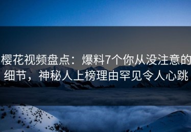 樱花视频盘点：爆料7个你从没注意的细节，神秘人上榜理由罕见令人心跳