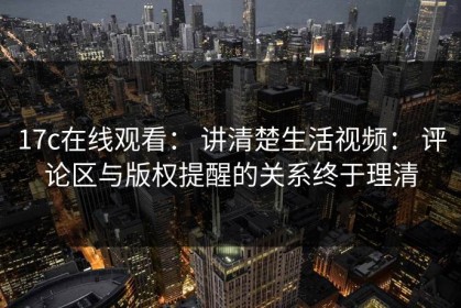17c在线观看： 讲清楚生活视频： 评论区与版权提醒的关系终于理清