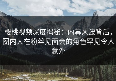 樱桃视频深度揭秘：内幕风波背后，圈内人在粉丝见面会的角色罕见令人意外