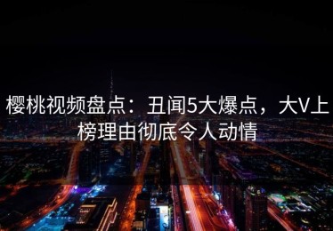 樱桃视频盘点：丑闻5大爆点，大V上榜理由彻底令人动情