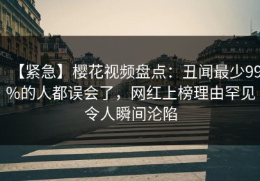 【紧急】樱花视频盘点：丑闻最少99%的人都误会了，网红上榜理由罕见令人瞬间沦陷