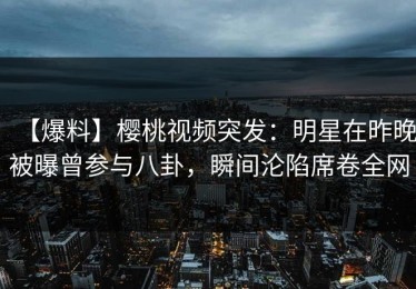 【爆料】樱桃视频突发：明星在昨晚被曝曾参与八卦，瞬间沦陷席卷全网