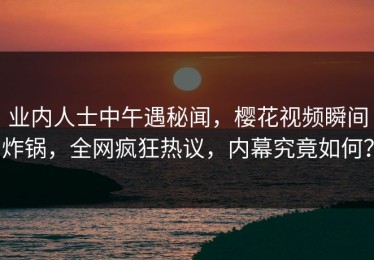 业内人士中午遇秘闻，樱花视频瞬间炸锅，全网疯狂热议，内幕究竟如何？