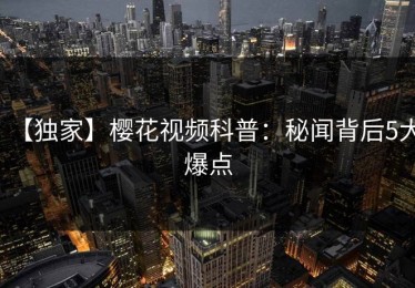 【独家】樱花视频科普：秘闻背后5大爆点