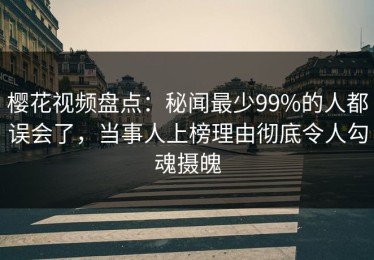 樱花视频盘点：秘闻最少99%的人都误会了，当事人上榜理由彻底令人勾魂摄魄