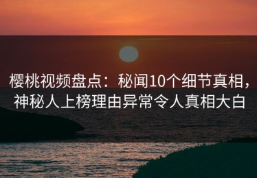 樱桃视频盘点：秘闻10个细节真相，神秘人上榜理由异常令人真相大白