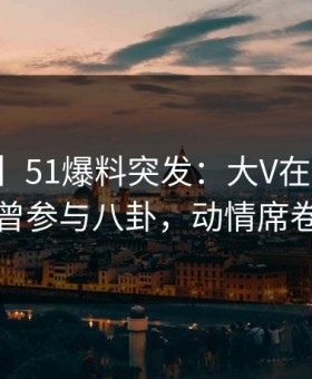 【爆料】51爆料突发：大V在傍晚时刻被曝曾参与八卦，动情席卷全网