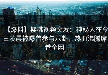 【爆料】樱桃视频突发：神秘人在今日凌晨被曝曾参与八卦，热血沸腾席卷全网