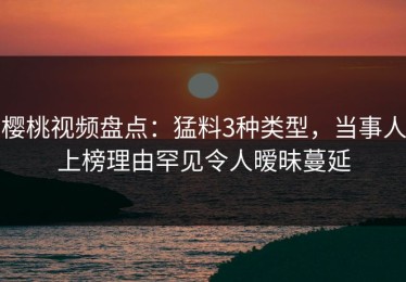 樱桃视频盘点：猛料3种类型，当事人上榜理由罕见令人暧昧蔓延