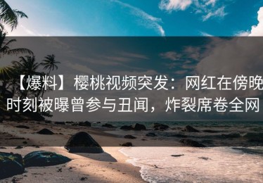 【爆料】樱桃视频突发：网红在傍晚时刻被曝曾参与丑闻，炸裂席卷全网