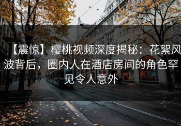 【震惊】樱桃视频深度揭秘：花絮风波背后，圈内人在酒店房间的角色罕见令人意外