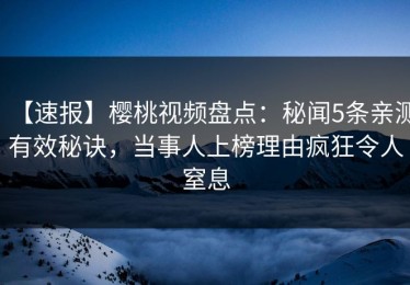 【速报】樱桃视频盘点：秘闻5条亲测有效秘诀，当事人上榜理由疯狂令人窒息