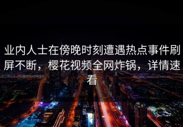 业内人士在傍晚时刻遭遇热点事件刷屏不断，樱花视频全网炸锅，详情速看