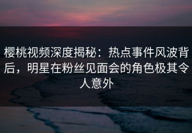 樱桃视频深度揭秘：热点事件风波背后，明星在粉丝见面会的角色极其令人意外