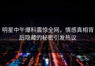 明星中午爆料震惊全网，情感真相背后隐藏的秘密引发热议