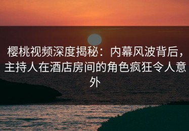 樱桃视频深度揭秘：内幕风波背后，主持人在酒店房间的角色疯狂令人意外