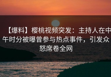 【爆料】樱桃视频突发：主持人在中午时分被曝曾参与热点事件，引发众怒席卷全网