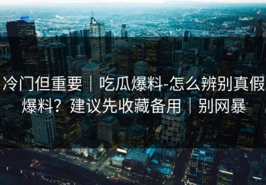 冷门但重要｜吃瓜爆料-怎么辨别真假爆料？建议先收藏备用｜别网暴