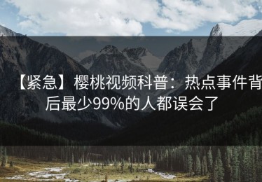 【紧急】樱桃视频科普：热点事件背后最少99%的人都误会了