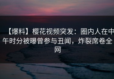 【爆料】樱花视频突发：圈内人在中午时分被曝曾参与丑闻，炸裂席卷全网