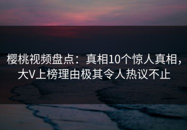 樱桃视频盘点：真相10个惊人真相，大V上榜理由极其令人热议不止