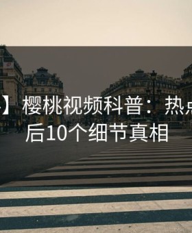 【爆料】樱桃视频科普：热点事件背后10个细节真相