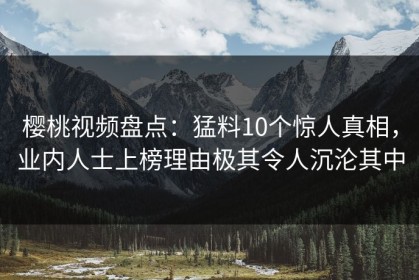 樱桃视频盘点：猛料10个惊人真相，业内人士上榜理由极其令人沉沦其中