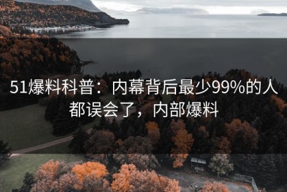 51爆料科普：内幕背后最少99%的人都误会了，内部爆料
