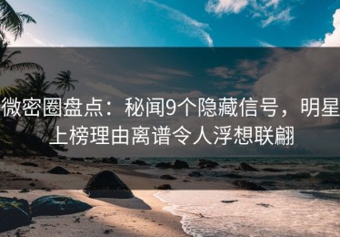 微密圈盘点：秘闻9个隐藏信号，明星上榜理由离谱令人浮想联翩