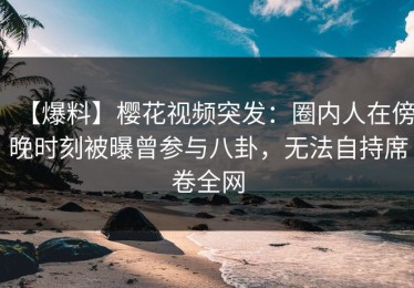 【爆料】樱花视频突发：圈内人在傍晚时刻被曝曾参与八卦，无法自持席卷全网